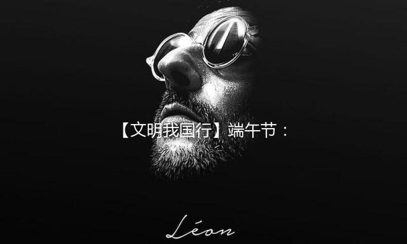 【文明我国行】端午节：品尝传统文明 感触家国情怀