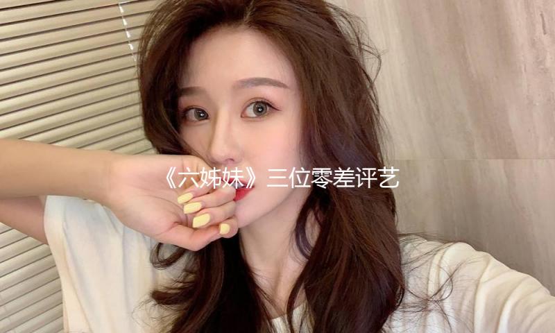 《六姊妹》三位零差评艺人，网友：要不是有他们撑起，早就弃剧了