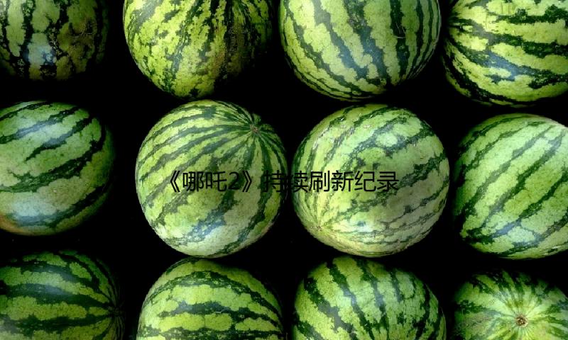 《哪吒2》持续刷新纪录！全球影史票房第七