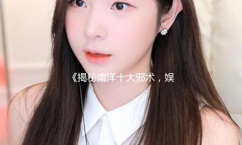 《揭秘南洋十大邪术，娱乐圈的神秘与正能量并存》