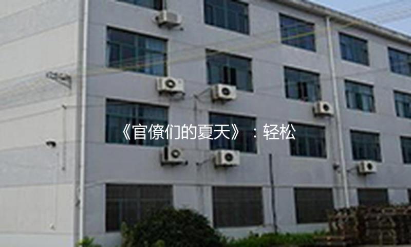 《官僚们的夏天》：轻松“吃瓜娱乐”，享受清凉与思考的完美结合！