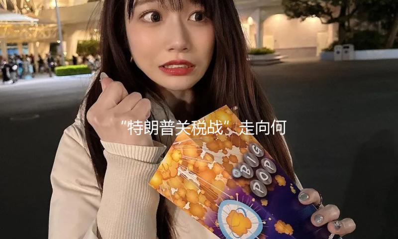 “特朗普关税战”走向何方？美国务卿：美国或与各国进行双方贸易谈判