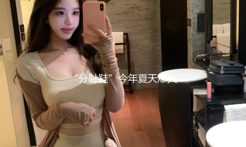 “分趾鞋”今年夏天爆火！全世界的时尚女性都在穿