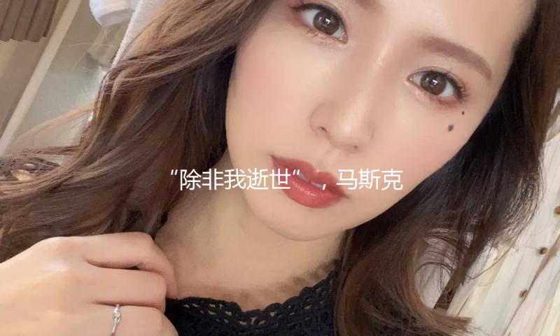 “除非我逝世”，马斯克称仍致力于持续掌握特斯拉