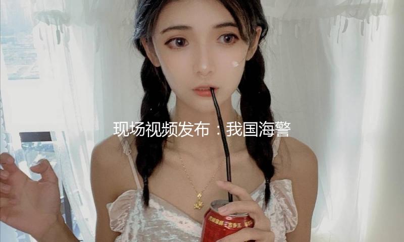 现场视频发布：我国海警依法对菲不合法闯入船舶采纳管控办法 — 新京报