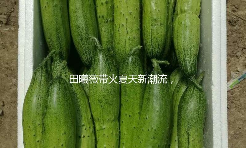 田曦薇带火夏天新潮流，裙子下面不但腿，才愈加有韩剧气味