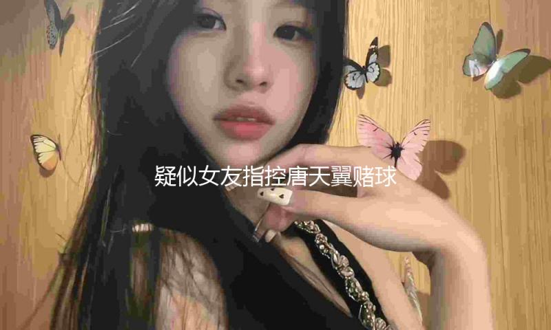 疑似女友指控唐天翼赌球，后者与张锦梁相关聊天记录疑似曝光