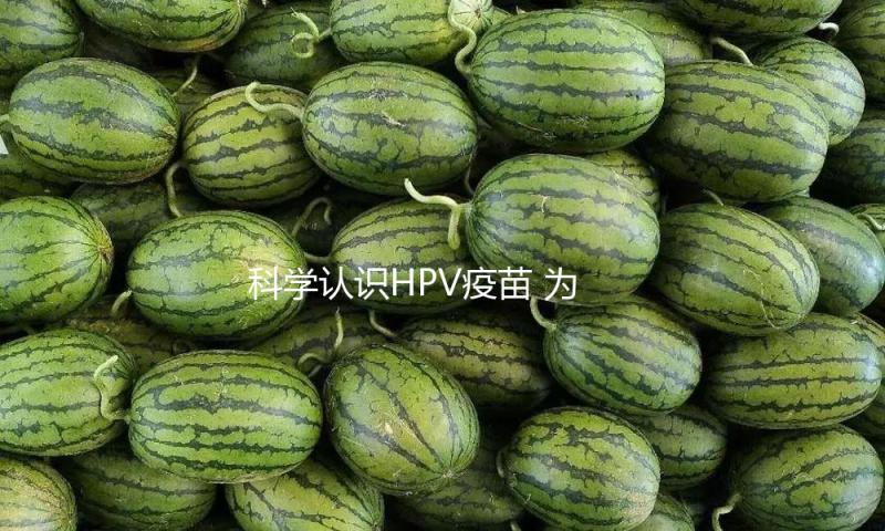 科学认识HPV疫苗 为“她”撑起健康保护伞