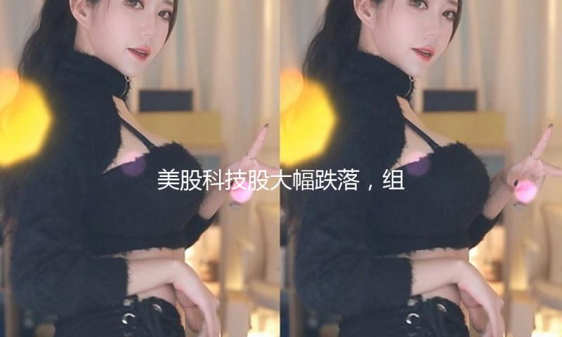 美股科技股大幅跌落，组织以为投资者的决心遭到冲击