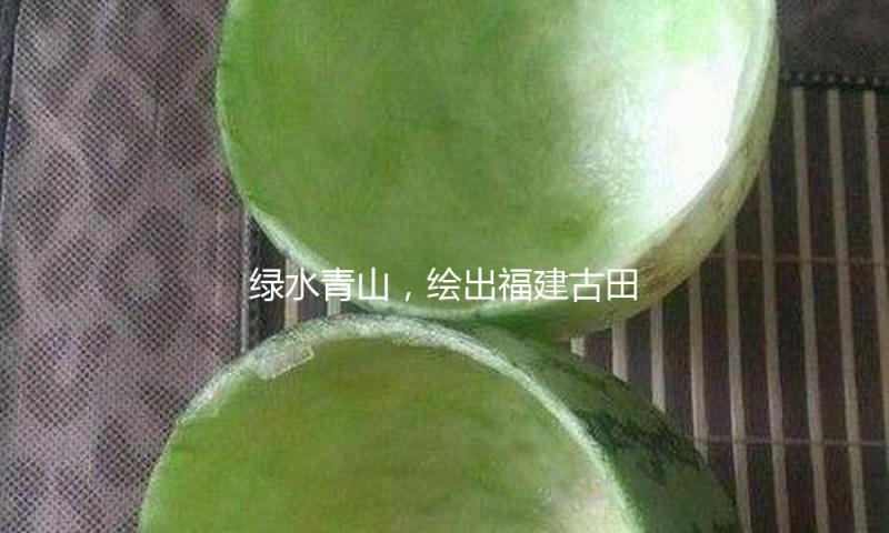 绿水青山，绘出福建古田的文旅底色