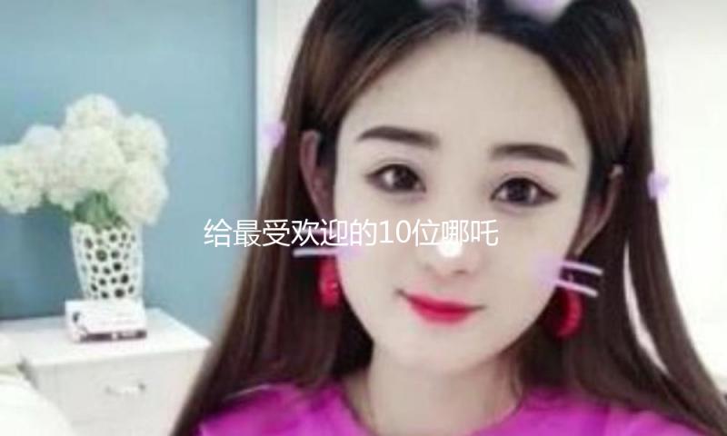 给最受欢迎的10位哪吒排名：吴磊第9，宋祖儿第6，第1名实至名归