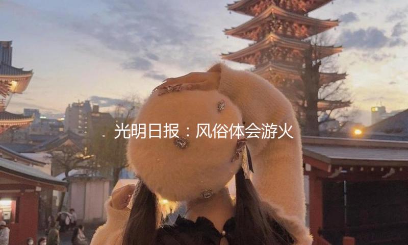 光明日报：风俗体会游火爆，看到背面的文明等待
