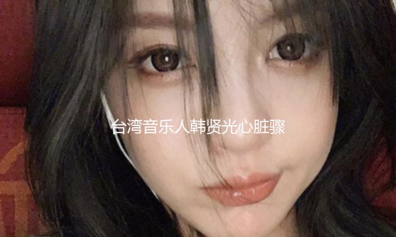 台湾音乐人韩贤光心脏骤停送医抢救 现在处于插管无意识状况