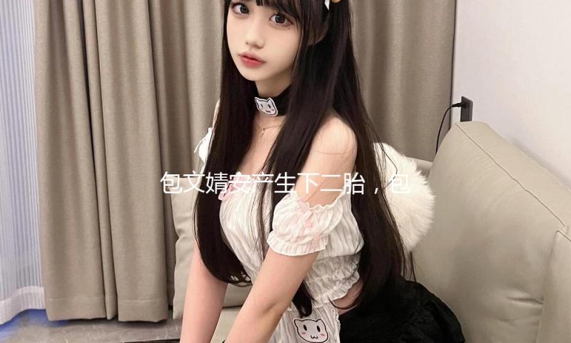 包文婧安产生下二胎，包贝尔抱儿子笑得合不拢嘴，儿女双全超美好