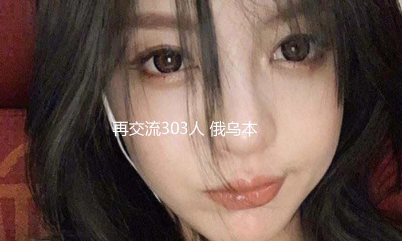 再交流303人 俄乌本轮千人换俘将完毕