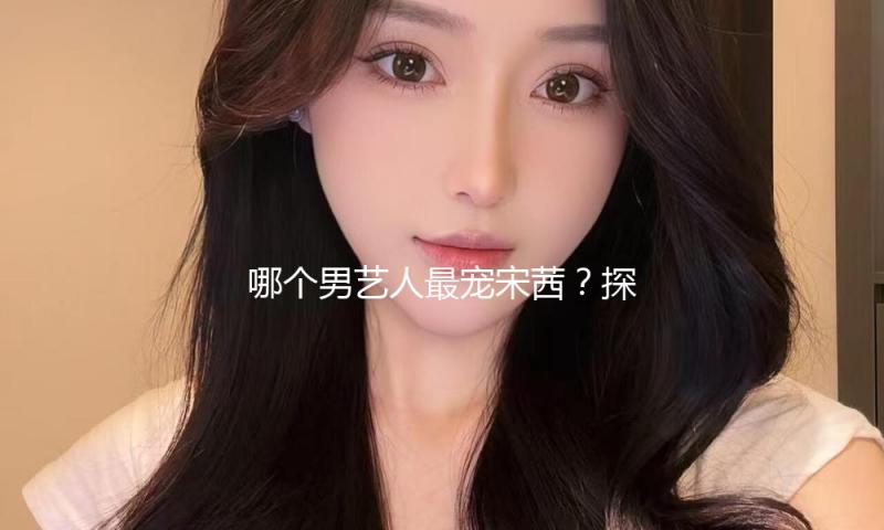 哪个男艺人最宠宋茜？探索暖心背后的感人故事与友情实力！