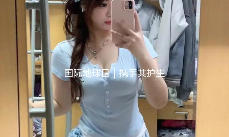 国际地球日｜携手共护生态家乡