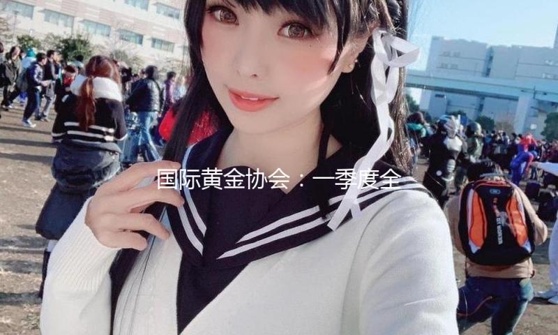 国际黄金协会：一季度全球黄金总需求量创2016年来最微弱纪录