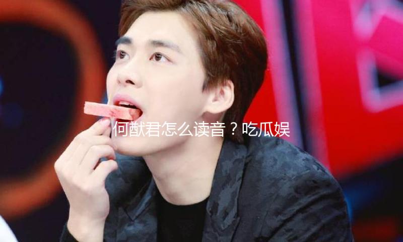 何猷君怎么读音？吃瓜娱乐中发现的积极向上人生启示