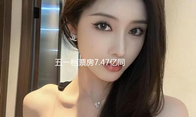 五一档票房7.47亿同比降51% 马丽《水饺皇后》夺冠