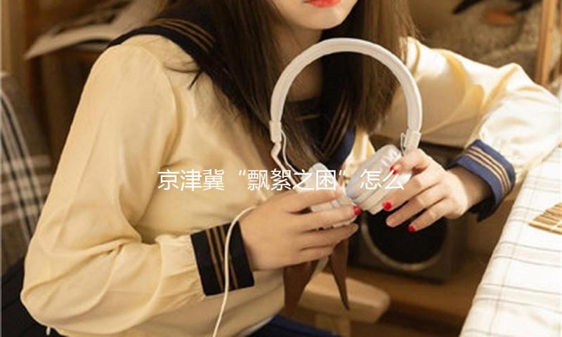 京津冀“飘絮之困”怎么破解？专家坦言仍面对关键技术瓶颈