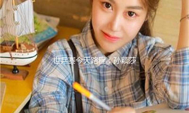 世乒赛今天路程：孙颖莎王曼昱巅峰对决，王楚钦冲击三大赛单打首冠