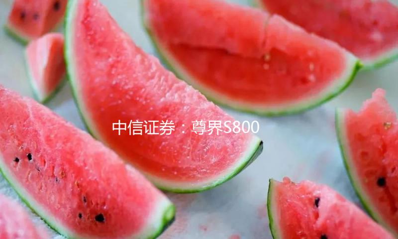 中信证券：尊界S800行将出售 助力华为智选品牌力上探