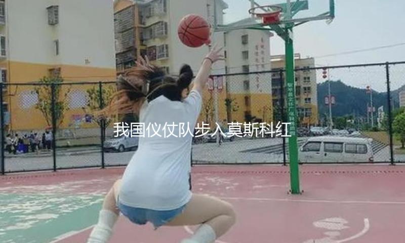 我国仪仗队步入莫斯科红场 — 新京报