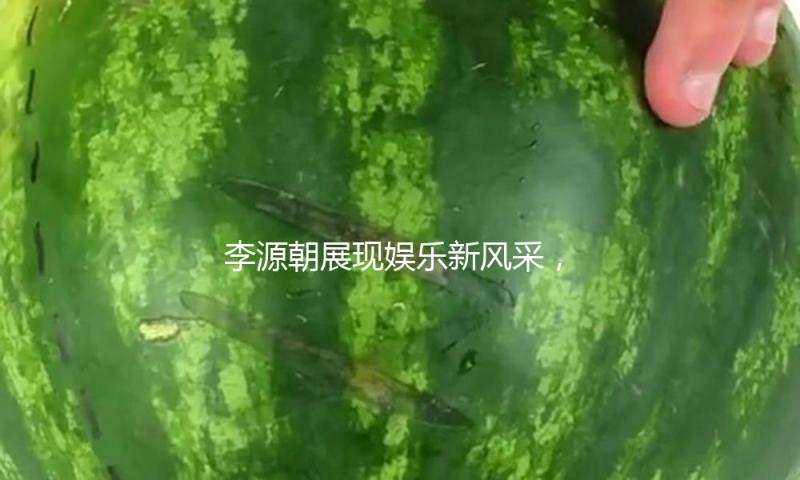 李源朝展现娱乐新风采，吃瓜群众纷纷点赞其才华与魅力