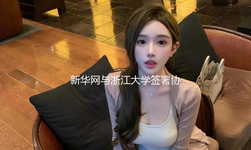 新华网与浙江大学签署协作协议 打造“央媒+高校”协同立异标杆