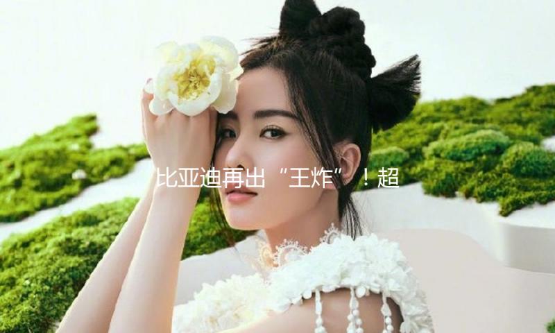 比亚迪再出“王炸”！超级e渠道将发布 支撑1000V高压技能、或首搭汉L、唐L