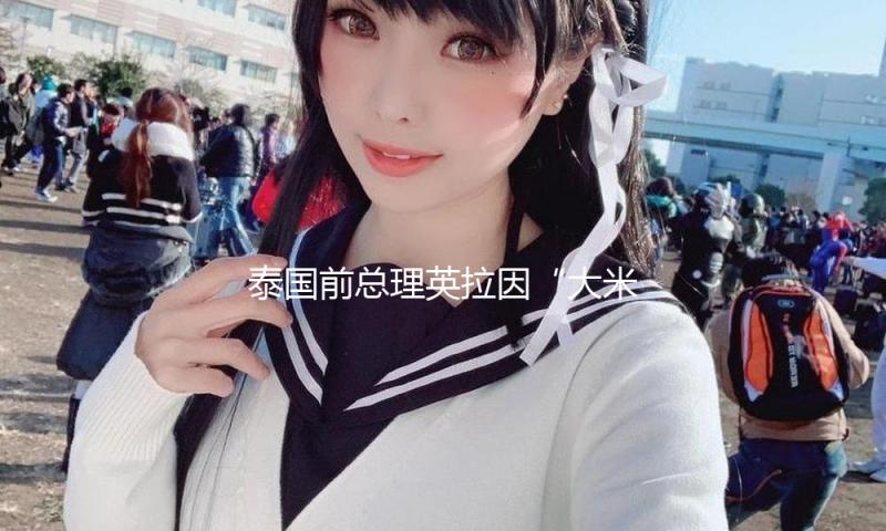 泰国前总理英拉因“大米不尽职案”被判补偿百亿泰铢
