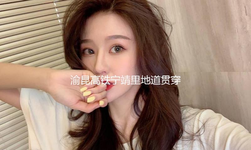 渝昆高铁宁靖里地道贯穿 云南段地道已贯穿40座