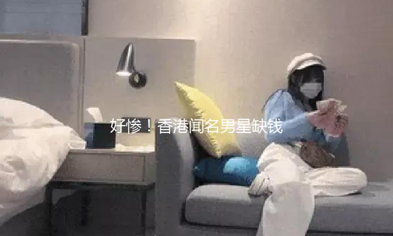 好惨！香港闻名男星缺钱发文求作业，因欠租一家六口将无家可归