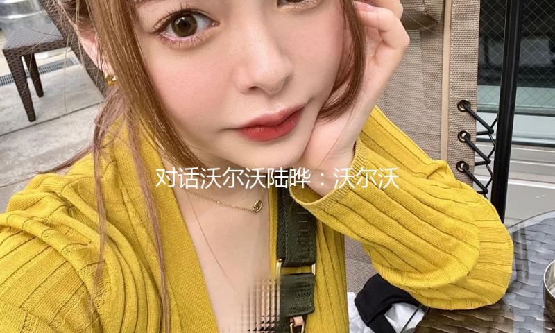 对话沃尔沃陆晔：沃尔沃推广通明消费，是对安全理念的进一步深化