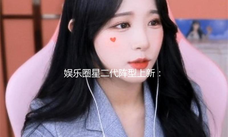 娱乐圈星二代阵型上新：黄多多演电影小S二女儿凭美貌成功出圈