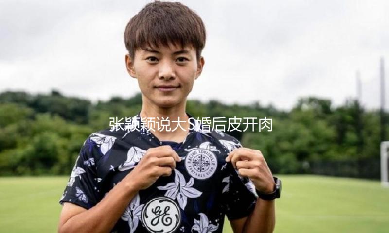 张颖颖说大S婚后皮开肉绽，细数汪小菲对大S的20多条损伤