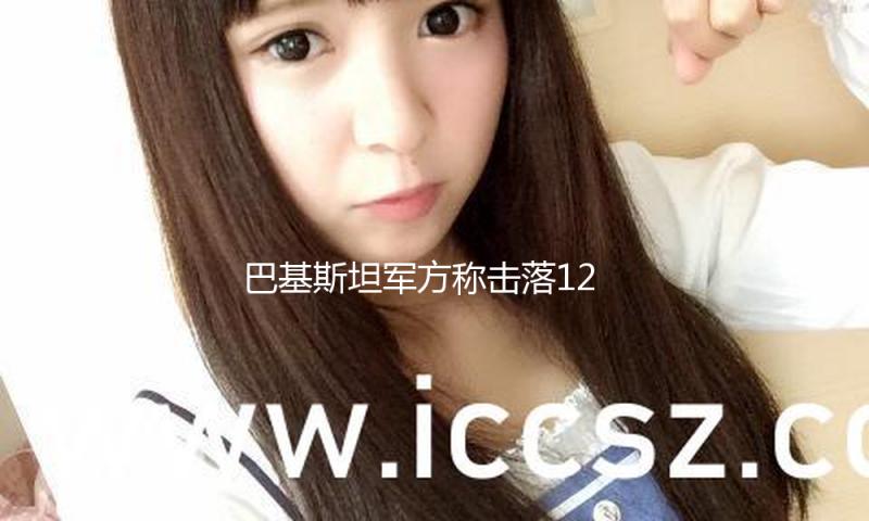 巴基斯坦军方称击落12架印度无人机