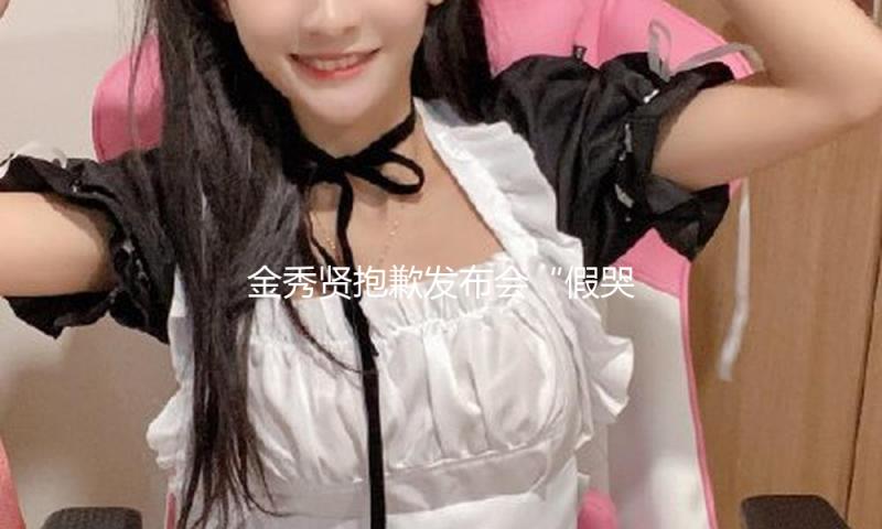 金秀贤抱歉发布会“假哭抽搐”，是本年最搞笑的节目
