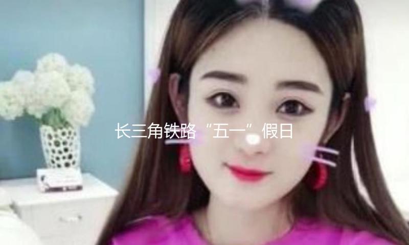 长三角铁路“五一”假日估计发送旅客量增6%，5月1日当天有望创新高