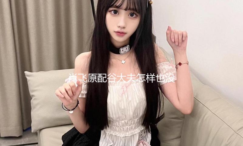 肖飞原配谷大夫怎样也没想都潜力这么大