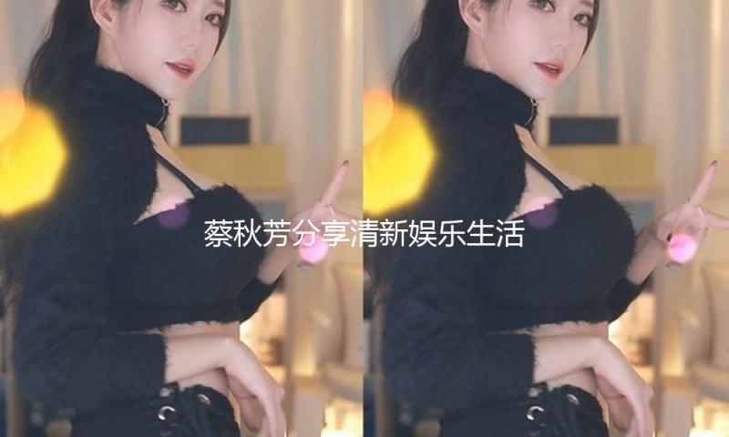 蔡秋芳分享清新娱乐生活，带你体验吃瓜中的正能量！