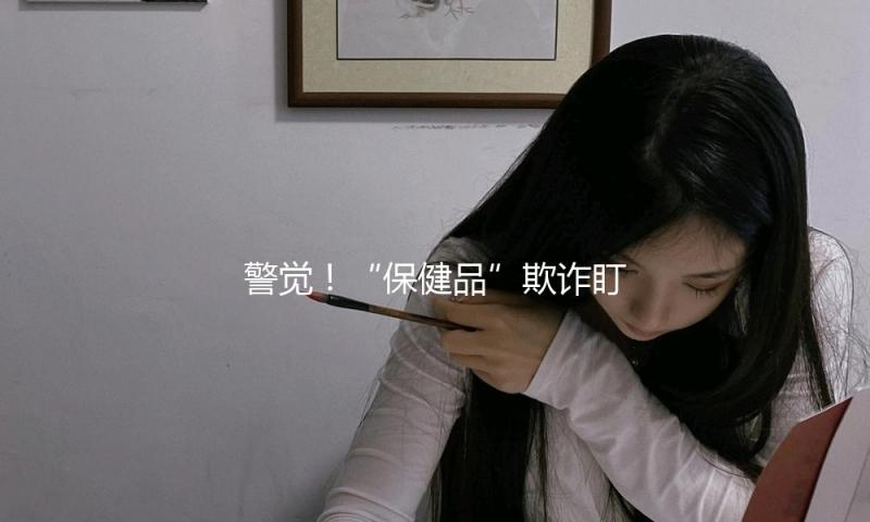 警觉！“保健品”欺诈盯上老年人