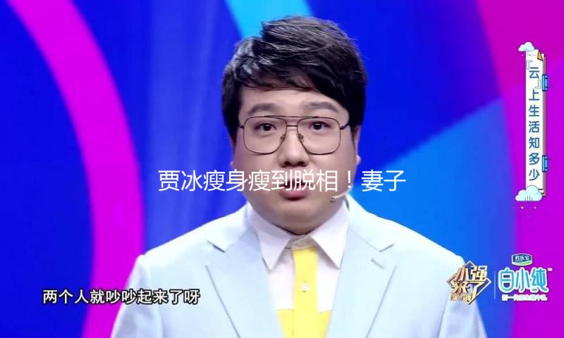 贾冰瘦身瘦到脱相！妻子发声，网友：压力给到沈腾