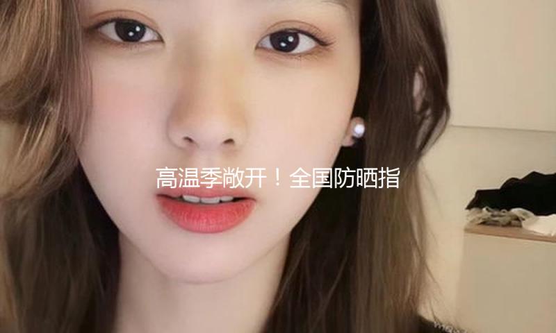 高温季敞开！全国防晒指数地图来了 看你那需求几级防晒配备