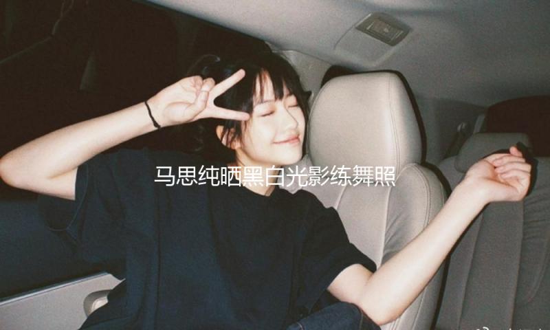 马思纯晒黑白光影练舞照 身姿窈窕纤细魅力四射