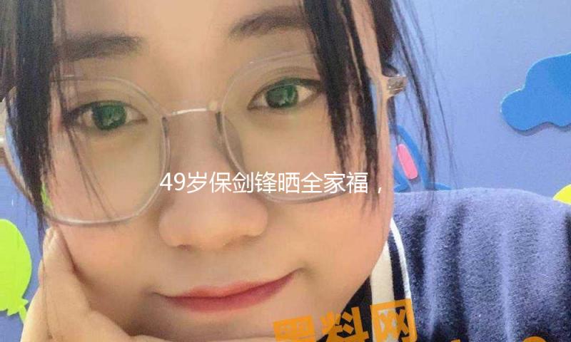 49岁保剑锋晒全家福，大6岁老婆出镜显老气，10岁儿子虎头虎脑